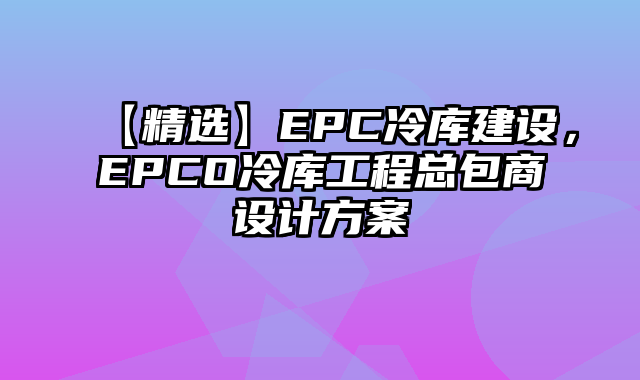 【精选】EPC冷库建设，EPCO冷库工程总包商设计方案
